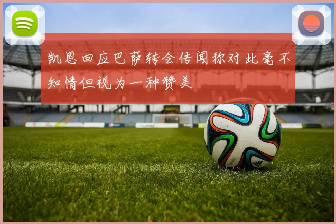 凯恩回应巴萨转会传闻称对此毫不知情但视为一种赞美