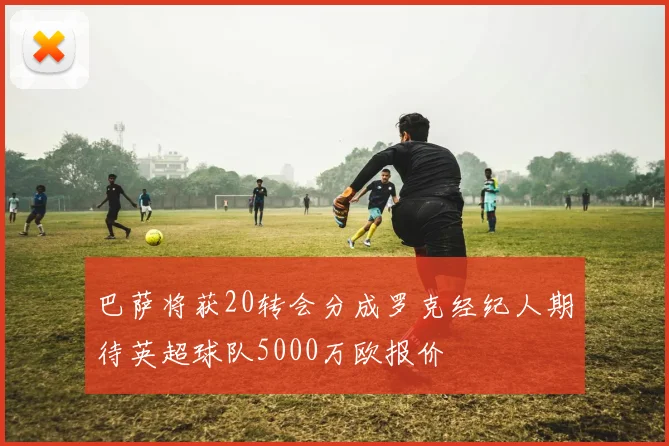 巴萨将获20转会分成罗克经纪人期待英超球队5000万欧报价