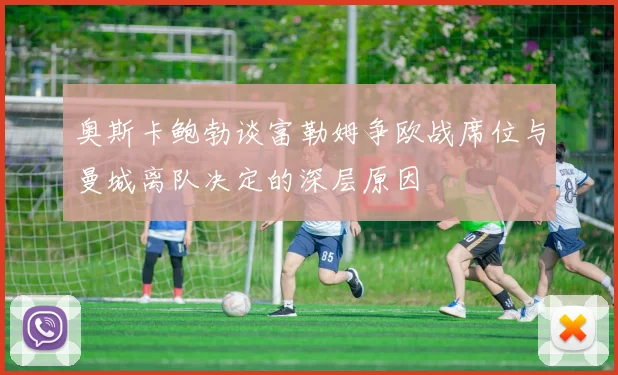 奥斯卡鲍勃谈富勒姆争欧战席位与曼城离队决定的深层原因