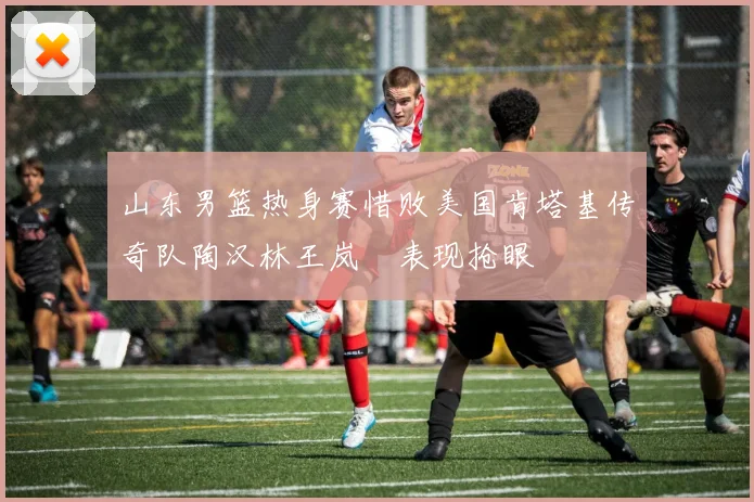 山东男篮热身赛惜败美国肯塔基传奇队陶汉林王岚嵚表现抢眼