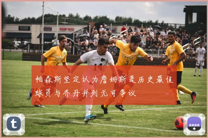 帕森斯坚定认为詹姆斯是历史最佳球员与乔丹并列无可争议