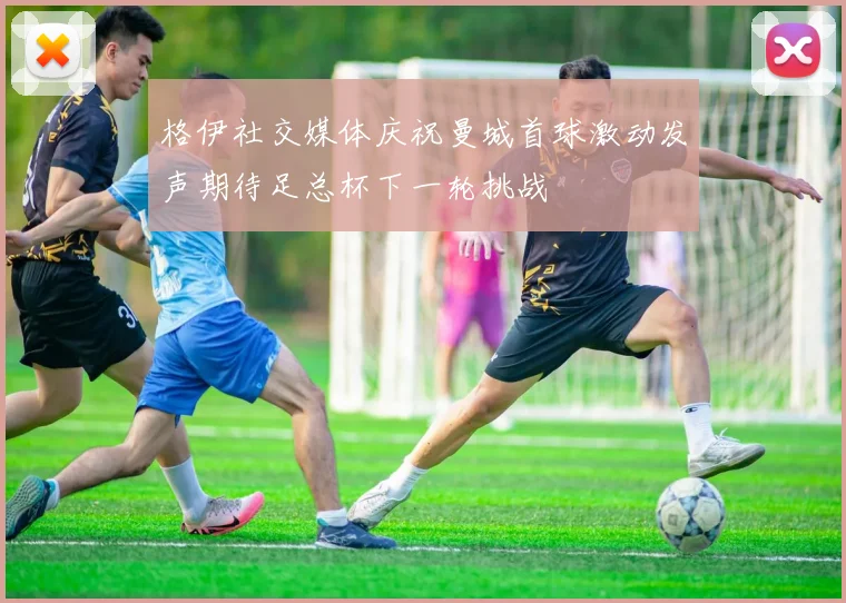 格伊社交媒体庆祝曼城首球激动发声期待足总杯下一轮挑战