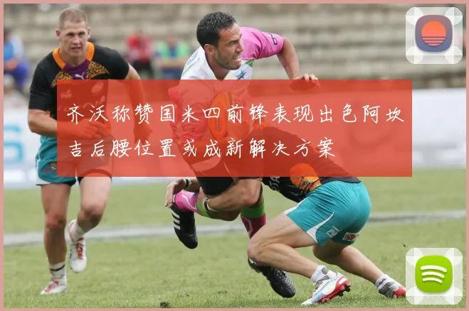 齐沃称赞国米四前锋表现出色阿坎吉后腰位置或成新解决方案