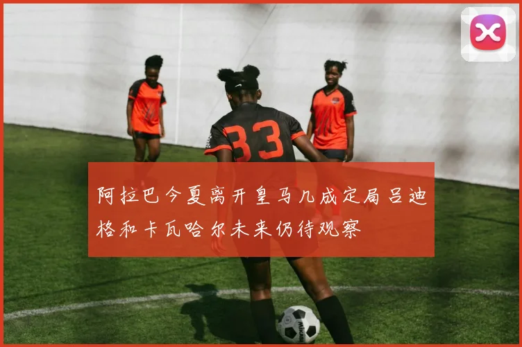 阿拉巴今夏离开皇马几成定局吕迪格和卡瓦哈尔未来仍待观察