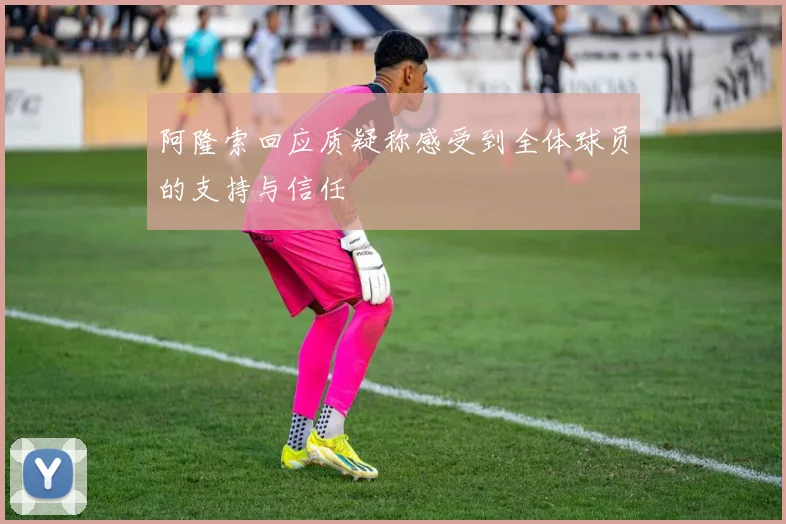 阿隆索回应质疑称感受到全体球员的支持与信任