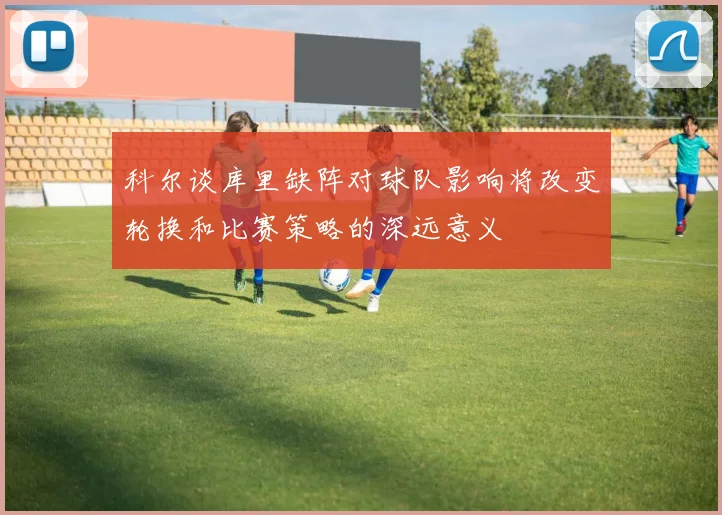科尔谈库里缺阵对球队影响将改变轮换和比赛策略的深远意义