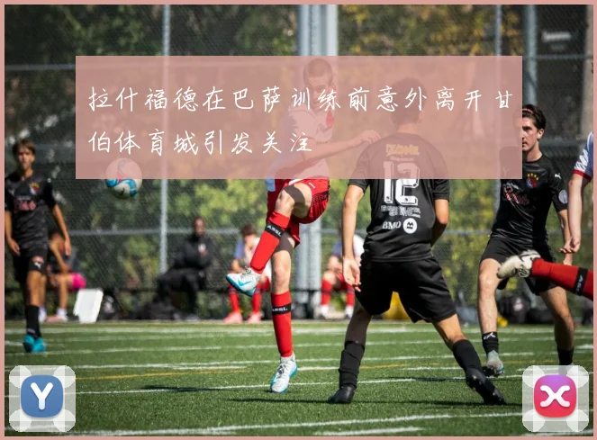 拉什福德在巴萨训练前意外离开甘伯体育城引发关注
