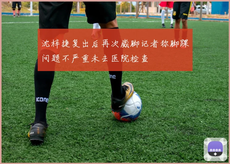 沈梓捷复出后再次崴脚记者称脚踝问题不严重未去医院检查