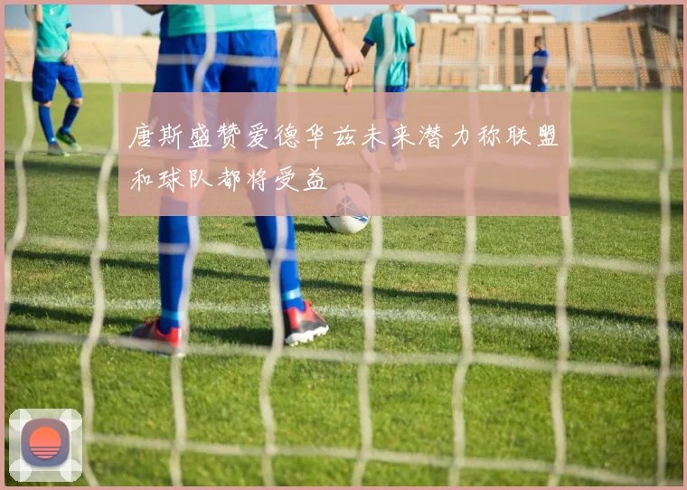 唐斯盛赞爱德华兹未来潜力称联盟和球队都将受益