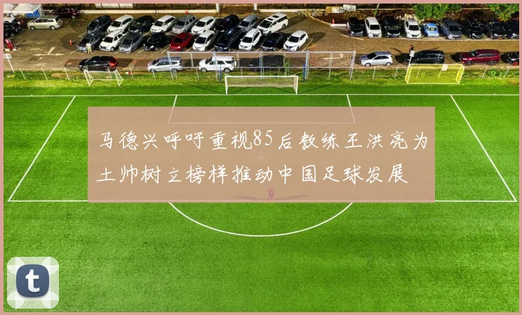 马德兴呼吁重视85后教练王洪亮为土帅树立榜样推动中国足球发展