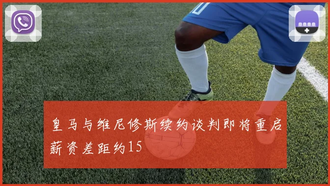 皇马与维尼修斯续约谈判即将重启薪资差距约15