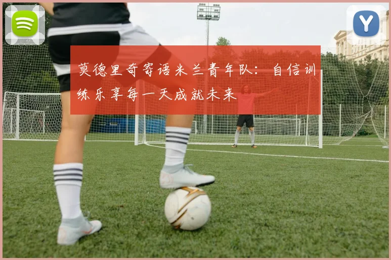 莫德里奇寄语米兰青年队：自信训练乐享每一天成就未来