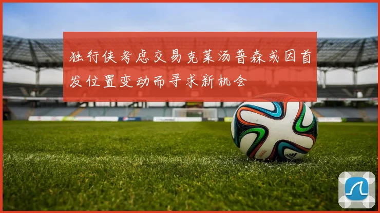 独行侠考虑交易克莱汤普森或因首发位置变动而寻求新机会
