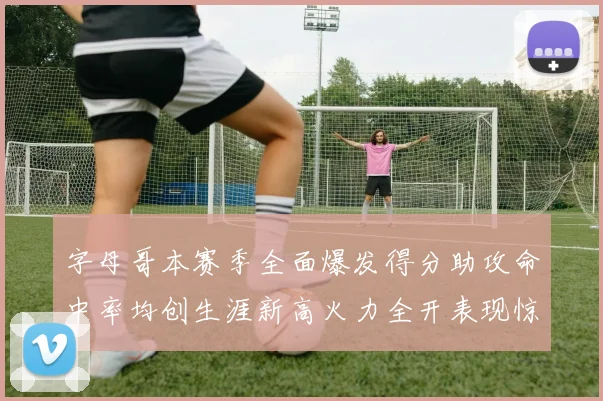 字母哥本赛季全面爆发得分助攻命中率均创生涯新高火力全开表现惊艳