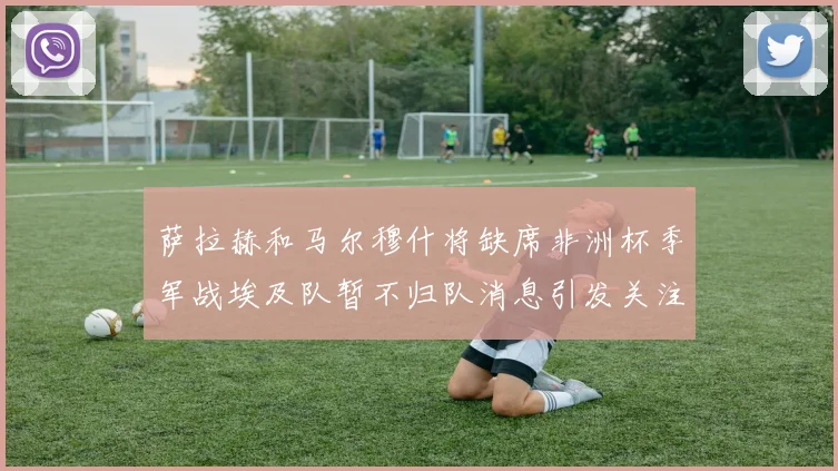 萨拉赫和马尔穆什将缺席非洲杯季军战埃及队暂不归队消息引发关注