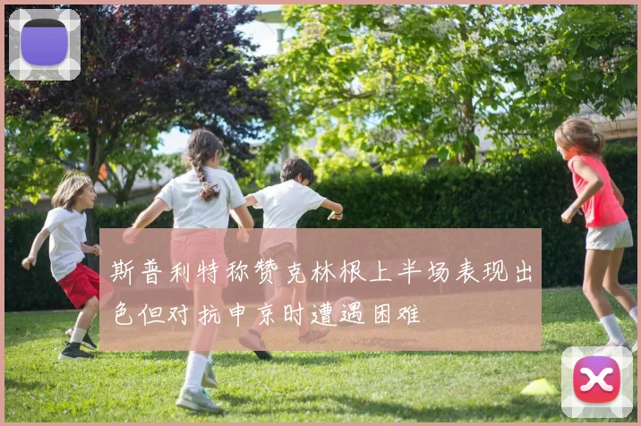 斯普利特称赞克林根上半场表现出色但对抗申京时遭遇困难