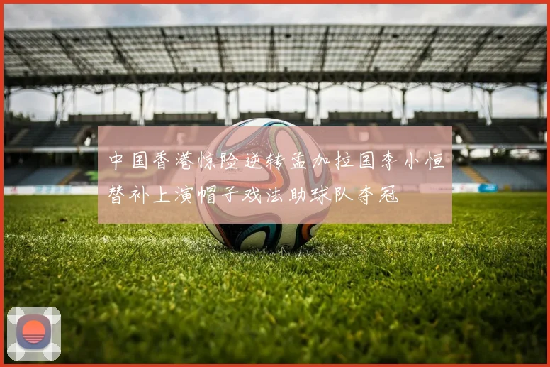 中国香港惊险逆转孟加拉国李小恒替补上演帽子戏法助球队夺冠