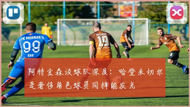 阿特金森谈球队深度：哈登米切尔是奢侈角色球员同样能发光