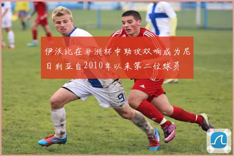 伊沃比在非洲杯中助攻双响成为尼日利亚自2010年以来第二位球员