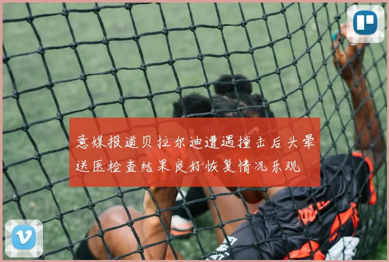 意媒报道贝拉尔迪遭遇撞击后头晕送医检查结果良好恢复情况乐观