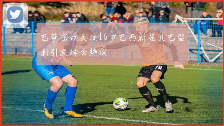 巴萨密切关注16岁巴西新星扎巴雷利引发转会热议
