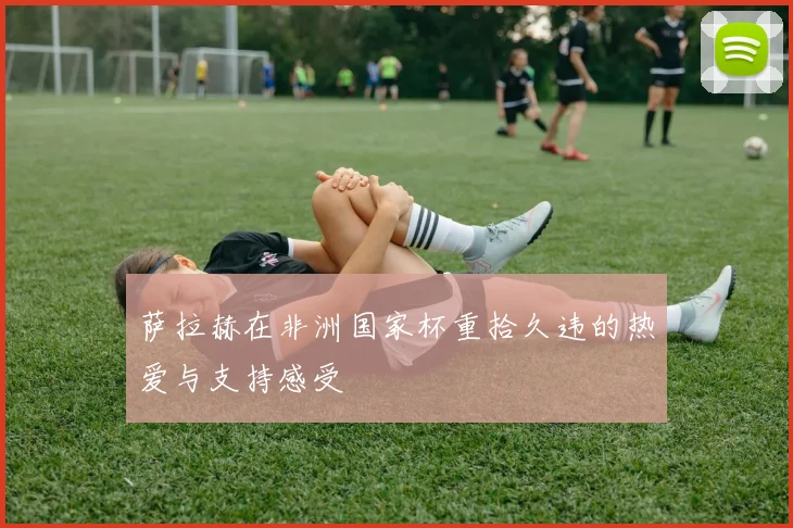 萨拉赫在非洲国家杯重拾久违的热爱与支持感受