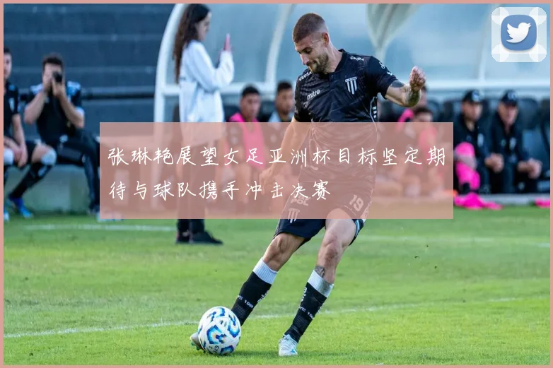 张琳艳展望女足亚洲杯目标坚定期待与球队携手冲击决赛