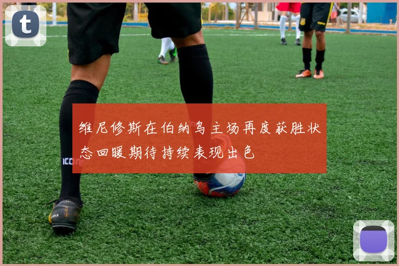 维尼修斯在伯纳乌主场再度获胜状态回暖期待持续表现出色