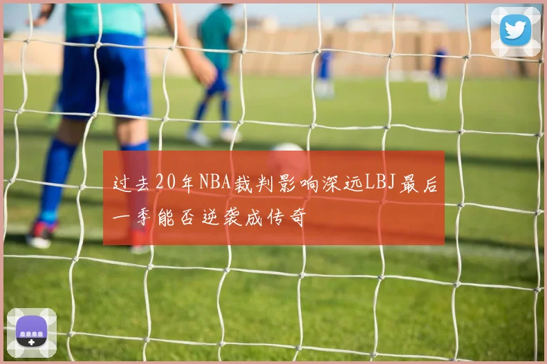 过去20年NBA裁判影响深远LBJ最后一季能否逆袭成传奇