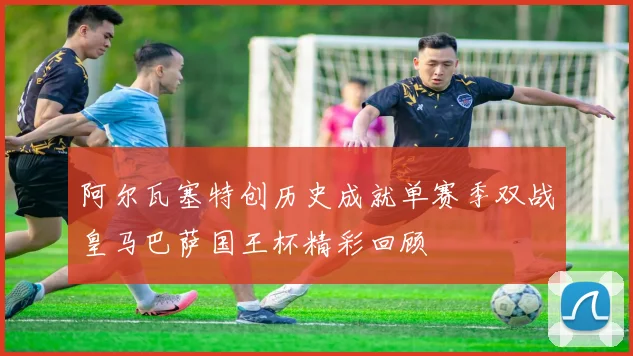 阿尔瓦塞特创历史成就单赛季双战皇马巴萨国王杯精彩回顾