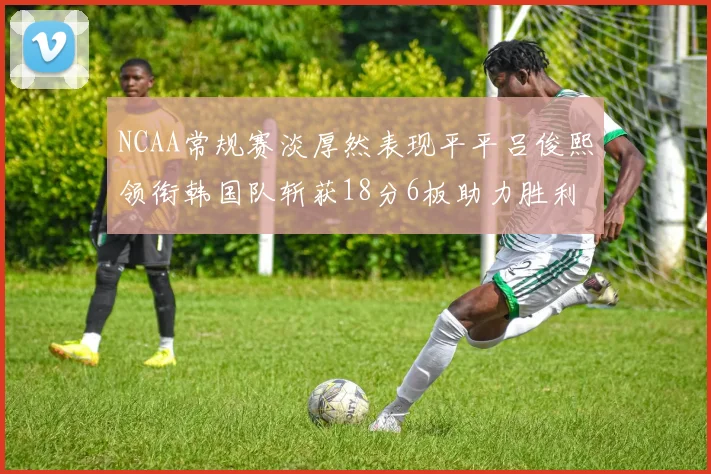 NCAA常规赛淡厚然表现平平吕俊熙领衔韩国队斩获18分6板助力胜利