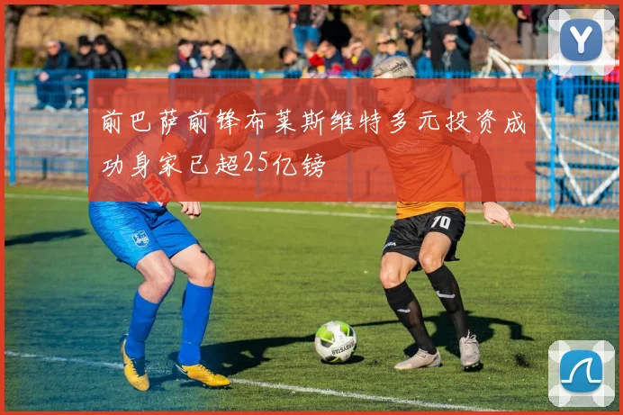 前巴萨前锋布莱斯维特多元投资成功身家已超25亿镑