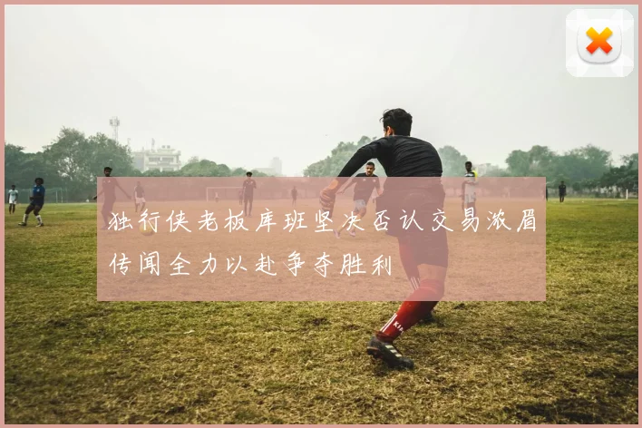 独行侠老板库班坚决否认交易浓眉传闻全力以赴争夺胜利