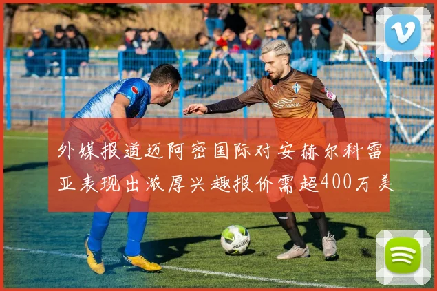外媒报道迈阿密国际对安赫尔科雷亚表现出浓厚兴趣报价需超400万美元