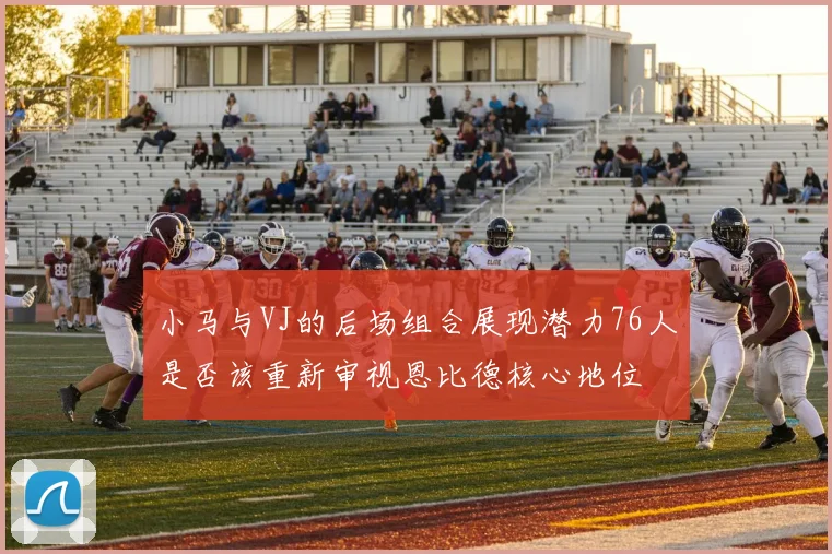 小马与VJ的后场组合展现潜力76人是否该重新审视恩比德核心地位