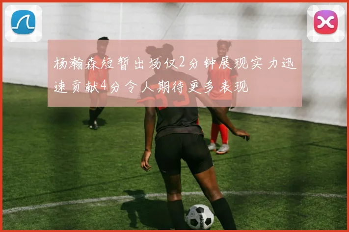 杨瀚森短暂出场仅2分钟展现实力迅速贡献4分令人期待更多表现