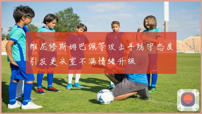 维尼修斯姆巴佩等攻击手防守态度引发更衣室不满情绪升级