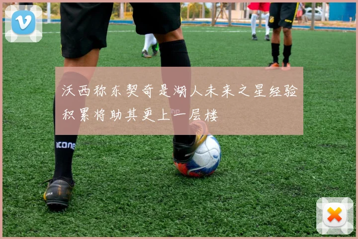 沃西称东契奇是湖人未来之星经验积累将助其更上一层楼