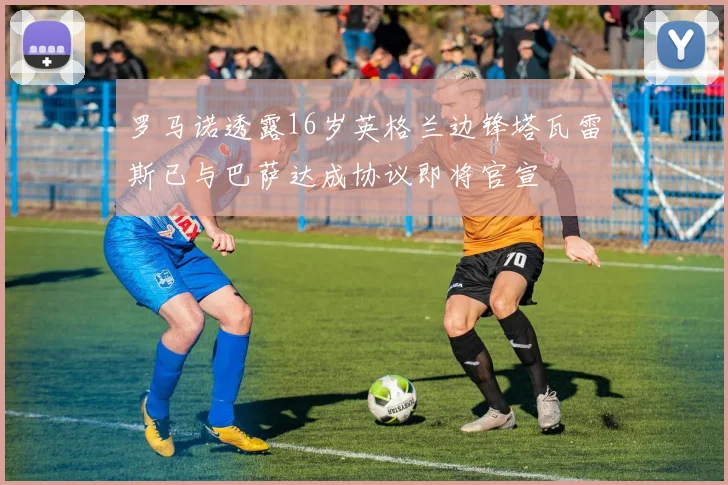 罗马诺透露16岁英格兰边锋塔瓦雷斯已与巴萨达成协议即将官宣